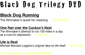 Black Dog Trilogy DVD
Black Dog Running
The filmmaker’s quest for meaning      28:30 mins.

One Ran over the Cuckoo’s Nest
The filmmaker’s attempt to run 100 miles in a day 
as a cure for depression     12:00 mins.

Life is Real
Michael Bernard Loggins’s original take on life itself     18:00 mins.

All 3 included on single DVD $15.00