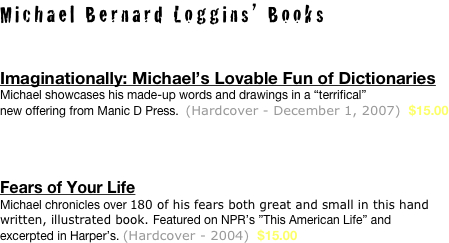 Michael Bernard Loggins’ Books

Imaginationally: Michael’s Lovable Fun of Dictionaries 
Michael showcases his made-up words and drawings in a “terrifical” 
new offering from Manic D Press.  (Hardcover - December 1, 2007)  $15.00




Fears of Your Life
Michael chronicles over 180 of his fears both great and small in this hand written, illustrated book. Featured on NPR’s ”This American Life” and 
excerpted in Harper’s. (Hardcover - 2004)  $15.00


 